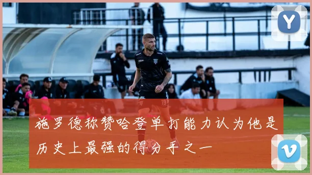 施罗德称赞哈登单打能力认为他是历史上最强的得分手之一
