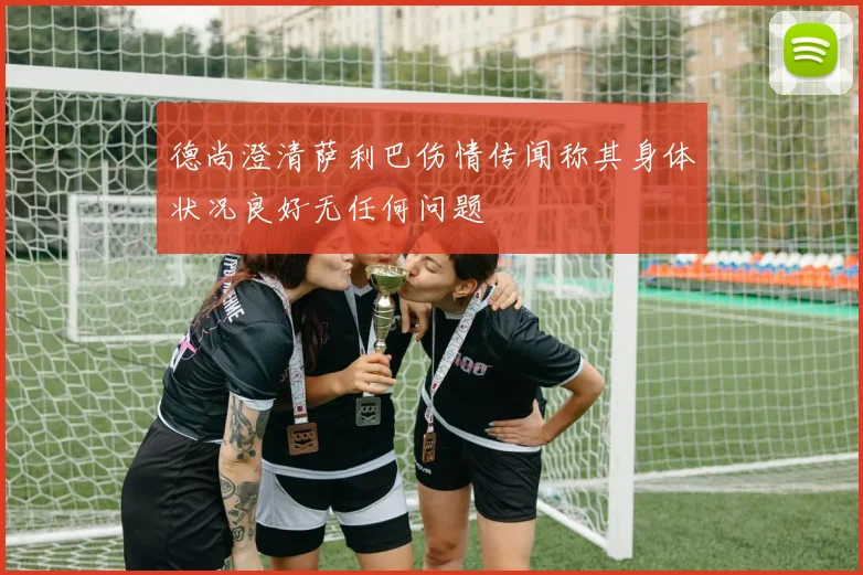 德尚澄清萨利巴伤情传闻称其身体状况良好无任何问题