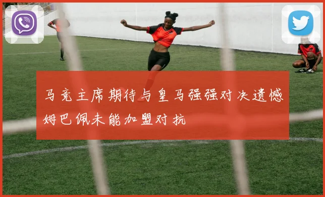 马竞主席期待与皇马强强对决遗憾姆巴佩未能加盟对抗
