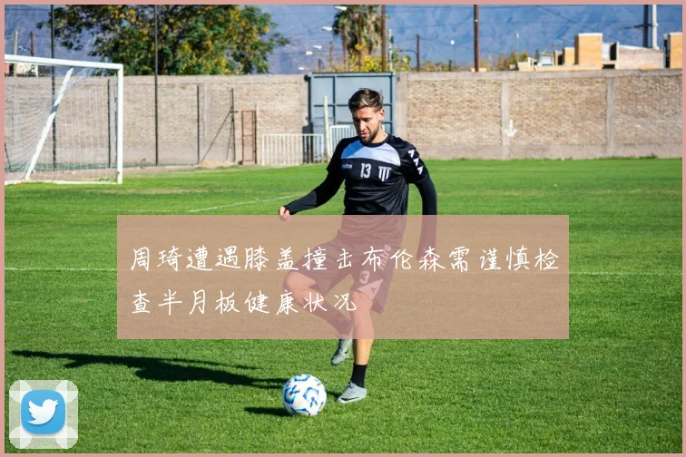 周琦遭遇膝盖撞击布伦森需谨慎检查半月板健康状况