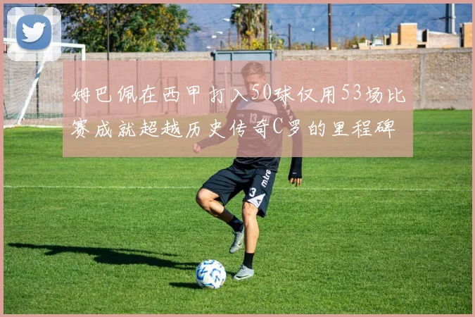 姆巴佩在西甲打入50球仅用53场比赛成就超越历史传奇C罗的里程碑