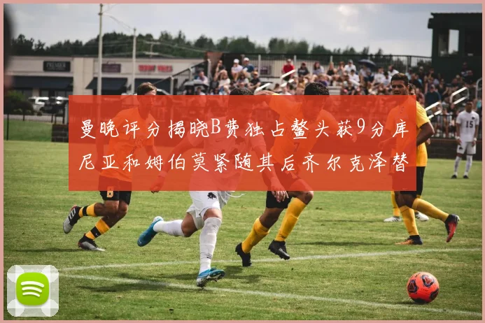 曼晚评分揭晓B费独占鳌头获9分库尼亚和姆伯莫紧随其后齐尔克泽替补仅得5分