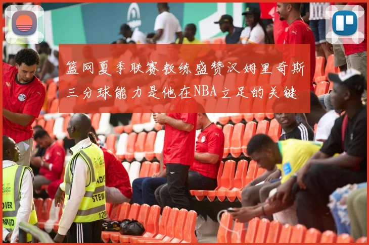 篮网夏季联赛教练盛赞汉姆里奇斯三分球能力是他在NBA立足的关键