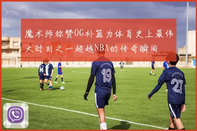 魔术师称赞OG补篮为体育史上最伟大时刻之一超越NBA的传奇瞬间