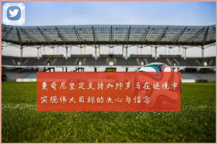 曼奇尼坚定支持加帅罗马在逆境中实现伟大目标的决心与信念