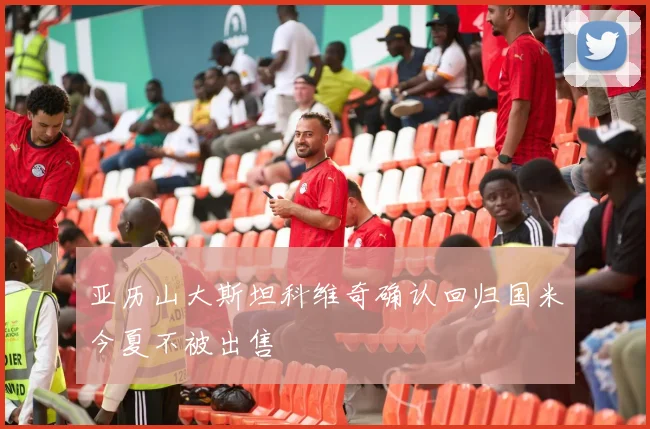 亚历山大斯坦科维奇确认回归国米今夏不被出售