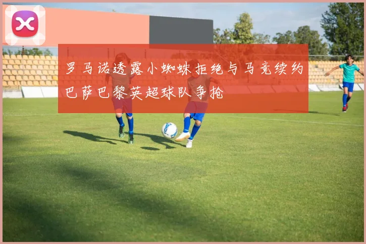 罗马诺透露小蜘蛛拒绝与马竞续约巴萨巴黎英超球队争抢