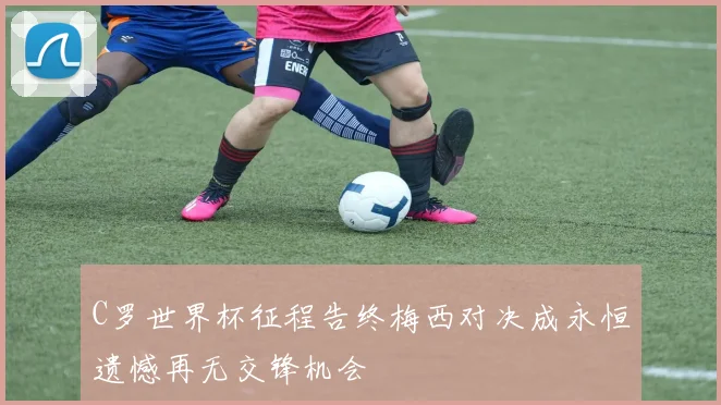 C罗世界杯征程告终梅西对决成永恒遗憾再无交锋机会