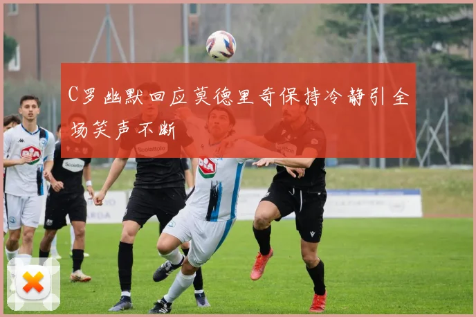 C罗幽默回应莫德里奇保持冷静引全场笑声不断