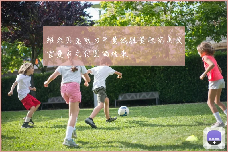 维尔贝克助力平曼城胜曼联完美收官曼市之行圆满结束