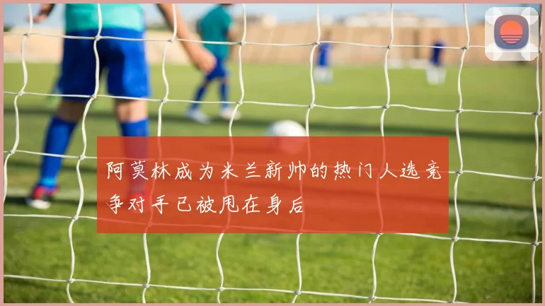 阿莫林成为米兰新帅的热门人选竞争对手已被甩在身后