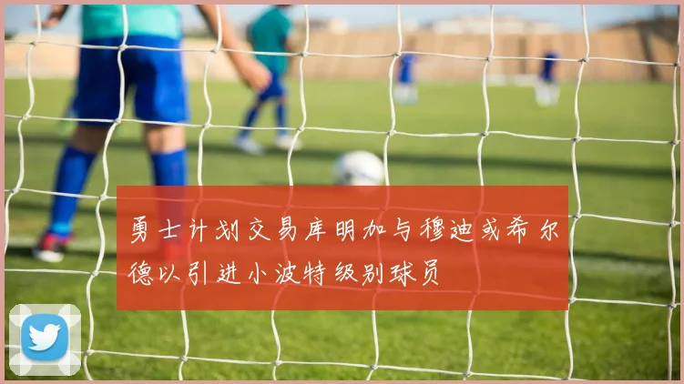 勇士计划交易库明加与穆迪或希尔德以引进小波特级别球员