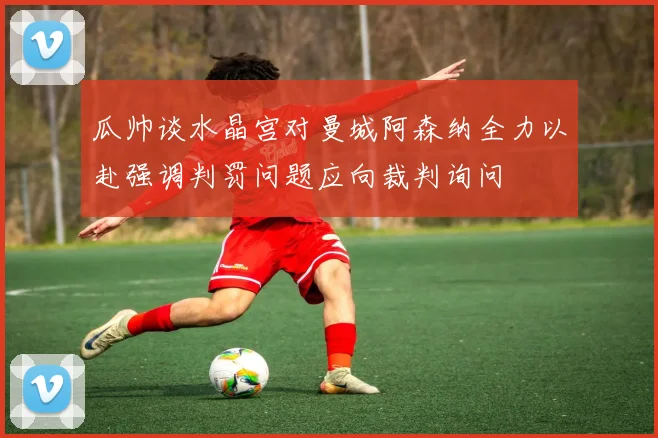 瓜帅谈水晶宫对曼城阿森纳全力以赴强调判罚问题应向裁判询问