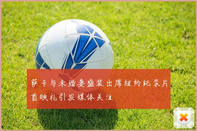 萨卡与未婚妻盛装出席纽约纪录片首映礼引发媒体关注