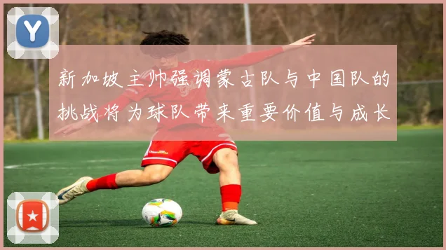 新加坡主帅强调蒙古队与中国队的挑战将为球队带来重要价值与成长机会