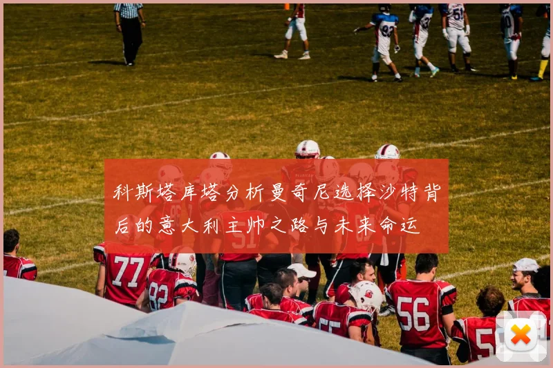 科斯塔库塔分析曼奇尼选择沙特背后的意大利主帅之路与未来命运