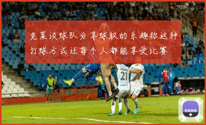 克莱谈球队分享球权的乐趣称这种打球方式让每个人都能享受比赛