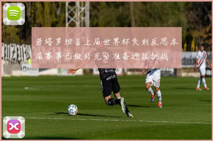 劳塔罗坦言上届世界杯失利反思本届赛事已做好充分准备迎接挑战