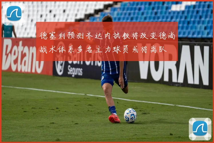 德塞利预测齐达内执教将改变德尚战术体系多名主力球员或将离队